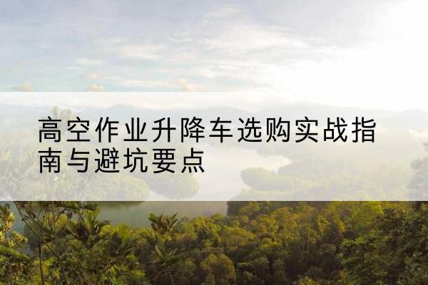 和田升降车怎么选-高空作业升降车选购实战指南与避坑要点