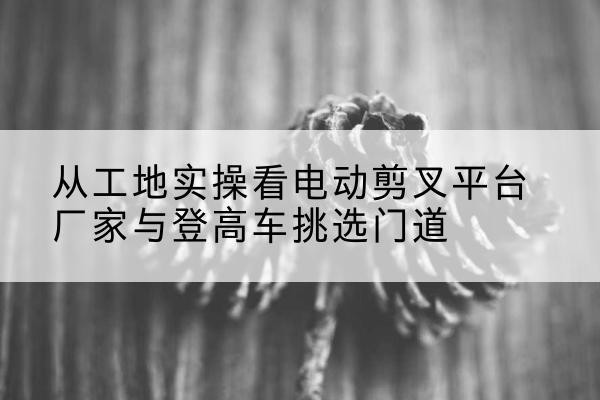 和田电动剪叉升降平台厂家-从工地实操看电动剪叉平台厂家与登高车挑选门道