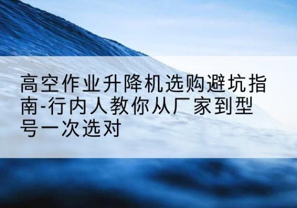 和田升降平台厂家-高空作业升降机选购避坑指南-行内人教你从厂家到型号一次选对