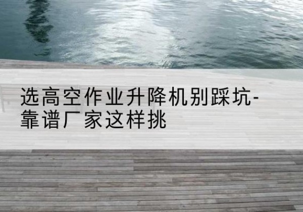 和田剪叉式升降机厂家-选高空作业升降机别踩坑-靠谱厂家这样挑