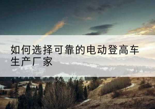和田电动登高车厂家-如何选择可靠的电动登高车生产厂家