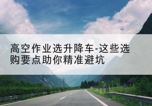 和田升降车厂家-高空作业选升降车-这些选购要点助你*避坑