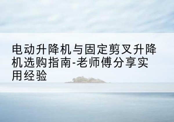 和田电动升降机怎么选-电动升降机与固定剪叉升降机选购指南-老师傅分享实用经验