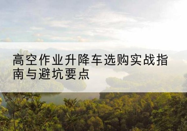 和田升降车怎么选-高空作业升降车选购实战指南与避坑要点