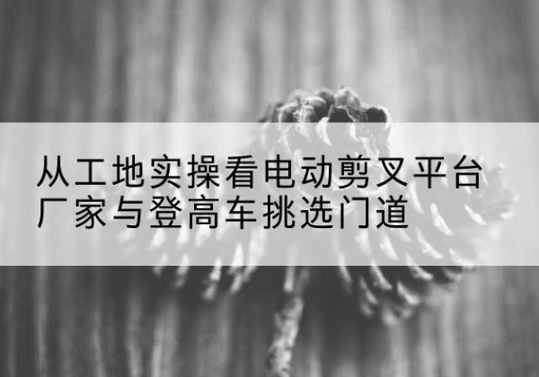 和田电动剪叉升降平台厂家-从工地实操看电动剪叉平台厂家与登高车挑选门道