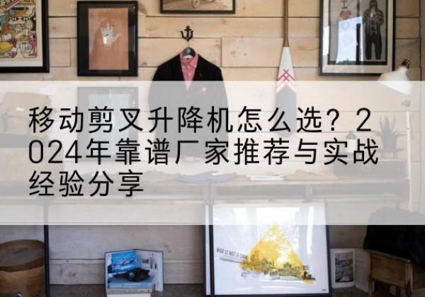 和田升降平台厂家推荐-移动剪叉升降机怎么选？2024年靠谱厂家推荐与实战经验分享